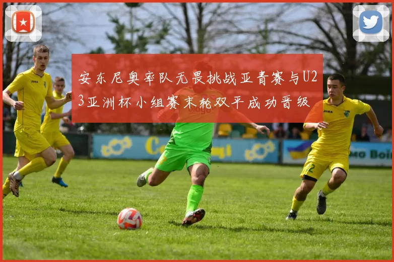 安东尼奥率队无畏挑战亚青赛与U23亚洲杯小组赛末轮双平成功晋级