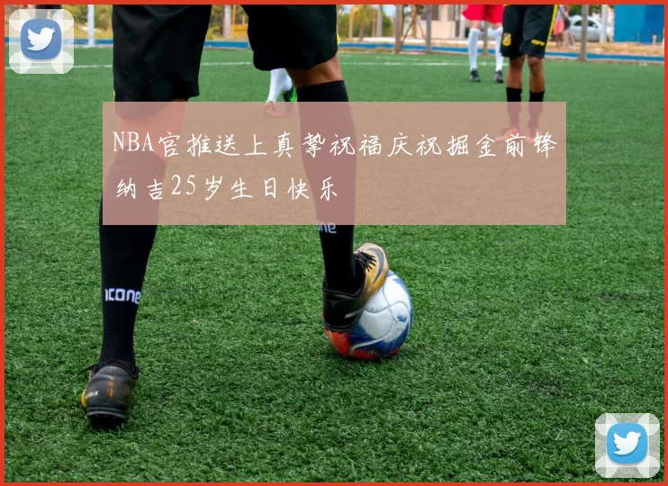NBA官推送上真挚祝福庆祝掘金前锋纳吉25岁生日快乐