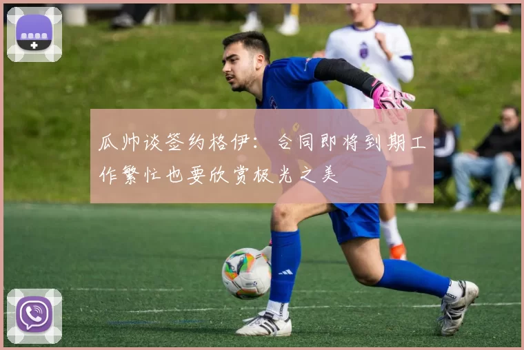 瓜帅谈签约格伊：合同即将到期工作繁忙也要欣赏极光之美