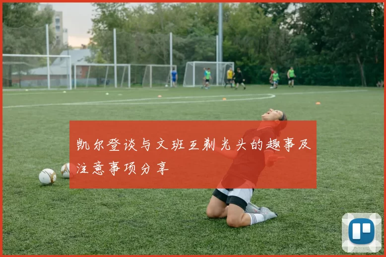 凯尔登谈与文班互剃光头的趣事及注意事项分享
