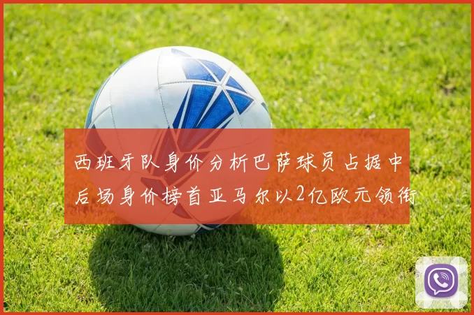 西班牙队身价分析巴萨球员占据中后场身价榜首亚马尔以2亿欧元领衔
