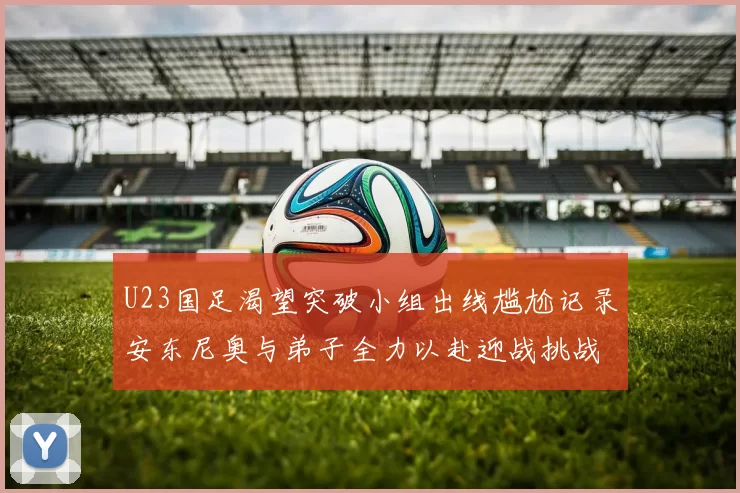 U23国足渴望突破小组出线尴尬记录安东尼奥与弟子全力以赴迎战挑战