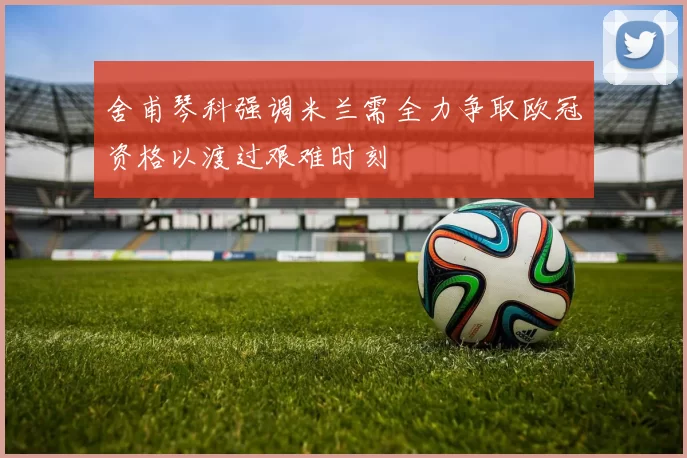 舍甫琴科强调米兰需全力争取欧冠资格以渡过艰难时刻