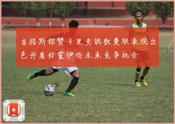 吉格斯称赞卡里克执教曼联表现出色并看好霍伊伦未来竞争机会