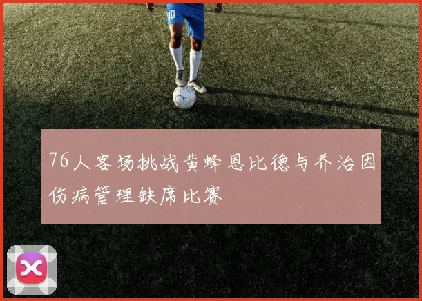 76人客场挑战黄蜂恩比德与乔治因伤病管理缺席比赛