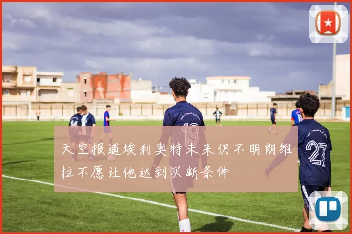 天空报道埃利奥特未来仍不明朗维拉不愿让他达到买断条件