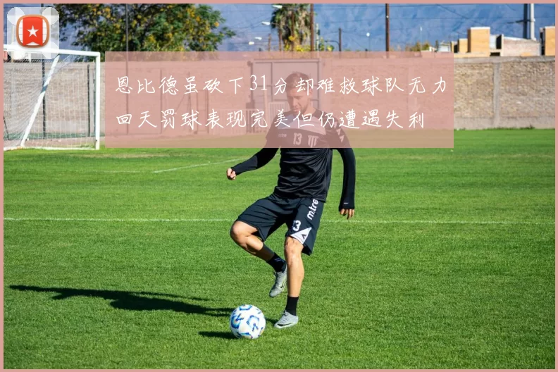 恩比德虽砍下31分却难救球队无力回天罚球表现完美但仍遭遇失利