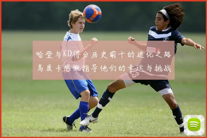 哈登与KD得分历史前十的进化之路乌度卡感慨指导他们的幸运与挑战