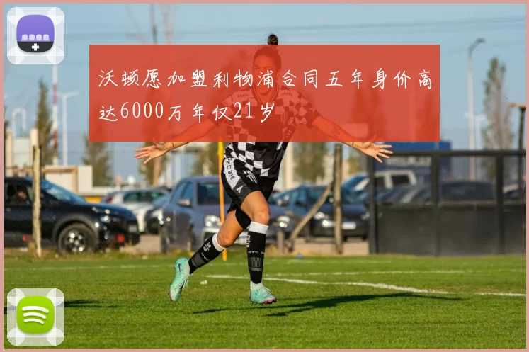 沃顿愿加盟利物浦合同五年身价高达6000万年仅21岁