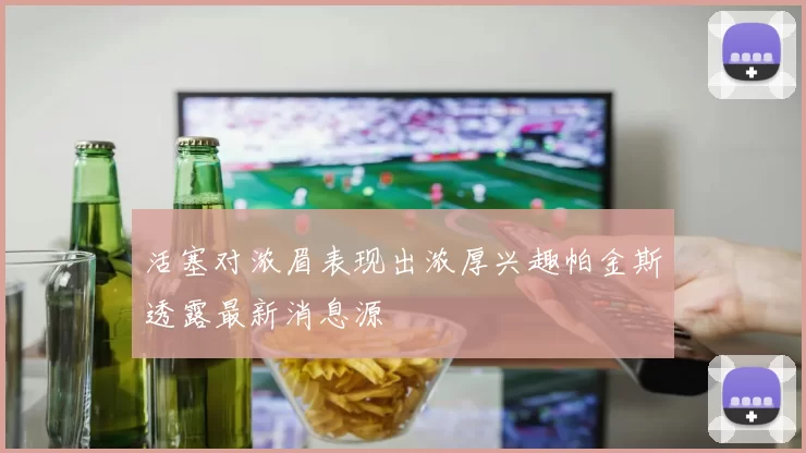 活塞对浓眉表现出浓厚兴趣帕金斯透露最新消息源