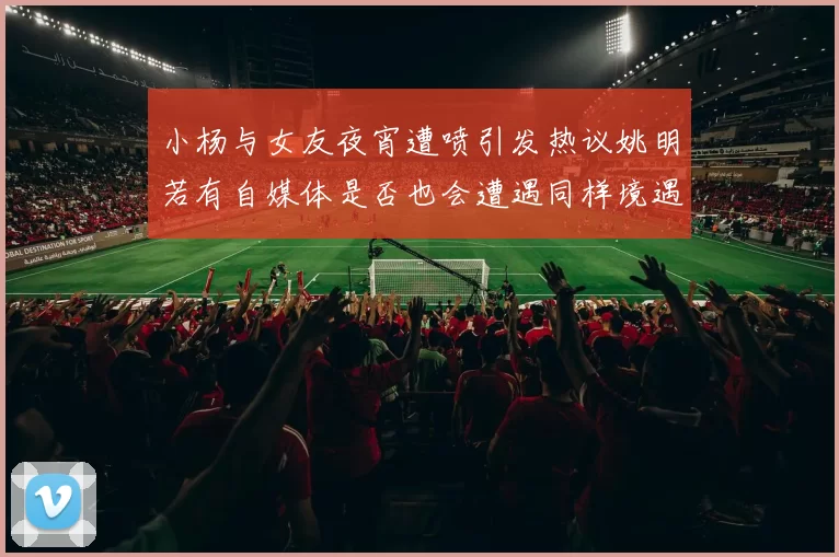 小杨与女友夜宵遭喷引发热议姚明若有自媒体是否也会遭遇同样境遇